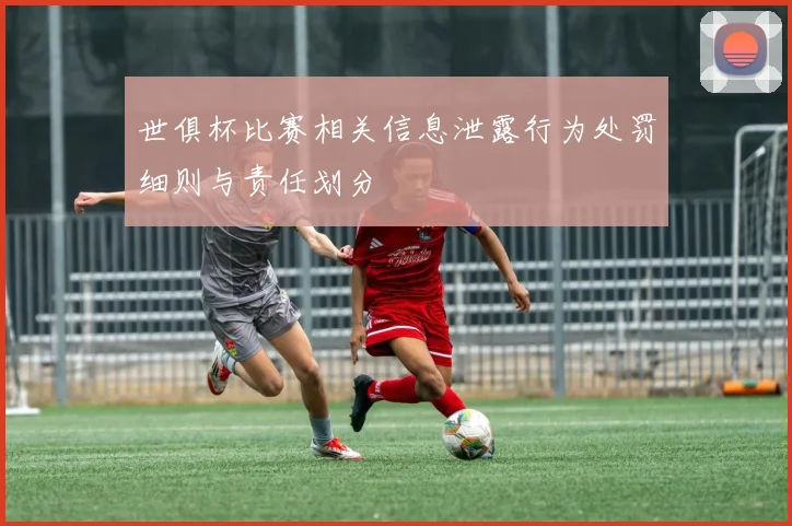世俱杯比赛相关信息泄露行为处罚细则与责任划分
