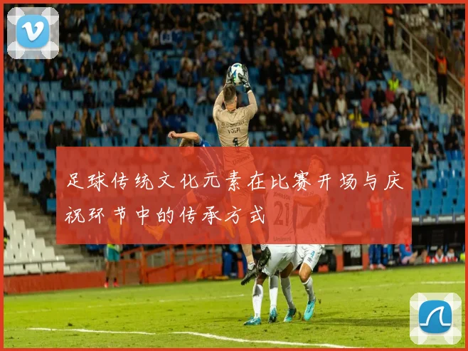 足球传统文化元素在比赛开场与庆祝环节中的传承方式