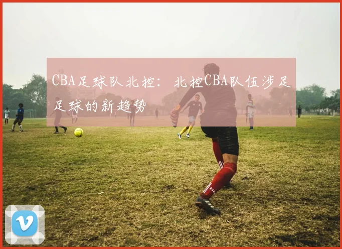 CBA足球队北控：北控CBA队伍涉足足球的新趋势