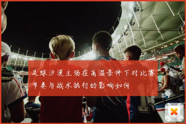 足球沙漠主场在高温条件下对比赛节奏与战术执行的影响如何