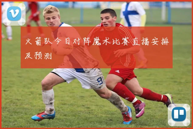 火箭队今日对阵魔术比赛直播安排及预测