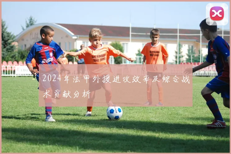 2024年法甲外援进攻效率及综合战术贡献分析