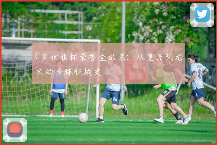 C罗世俱杯荣誉全记录：从皇马到尤文的全球征战史