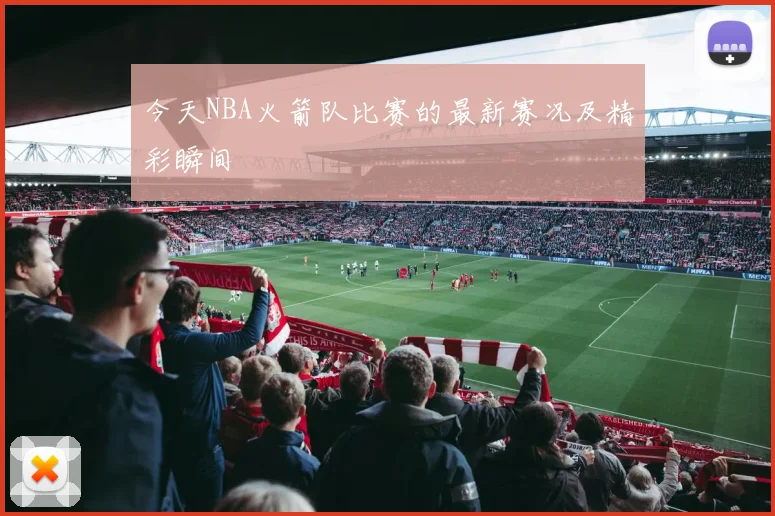 今天NBA火箭队比赛的最新赛况及精彩瞬间