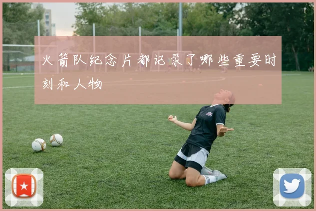 火箭队纪念片都记录了哪些重要时刻和人物