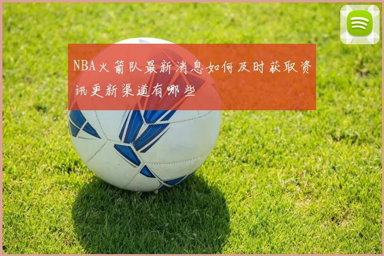 NBA火箭队最新消息如何及时获取资讯更新渠道有哪些